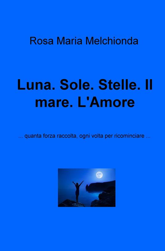 Luna. Sole. Stelle. Il mare. L'amore... Quanta forza raccolta, ogni volta per ricominciare... - Rosa Maria Melchionda - copertina