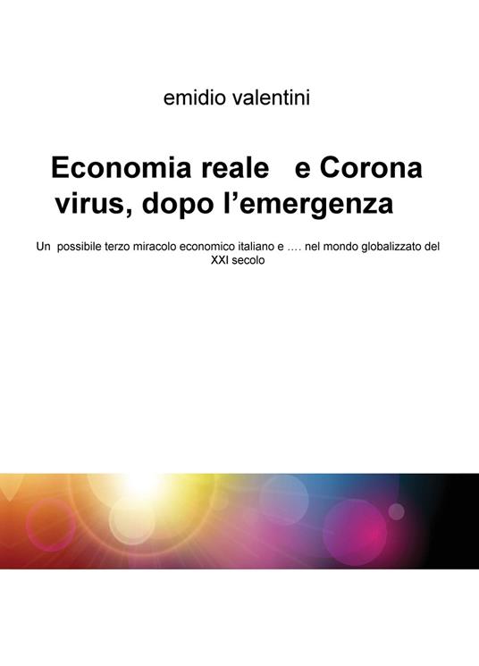 Economia reale e Coronavirus, dopo l'emergenza. Un possibile terzo miracolo economico italiano e... nel mondo globalizzato del XXI secolo - Emidio Valentini - copertina