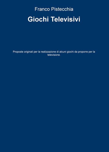 Giochi televisivi. Proposte originali per la realizzazione di alcuni giochi da proporre per la televisione - Franco Pistecchia - copertina