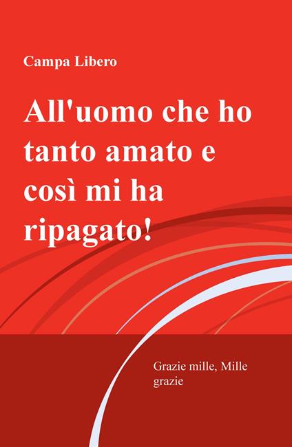 All'uomo che ho tanto amato e cosi mi ha ripagata! Grazie mille, mille grazie - Libero Campa - copertina