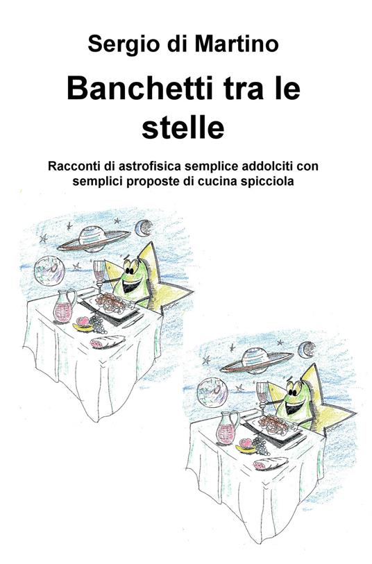 Banchetti tra le stelle. Racconti di astrofisica semplice addolciti con semplici proposte di cucina spicciola - Sergio Di Martino - copertina