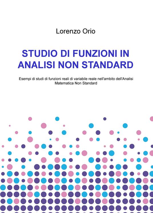 Studio di funzioni in analisi non standard. Esempi di studi di funzioni reali di variabile reale nell'ambito dell'analisi matematica non standard - Lorenzo Orio - copertina