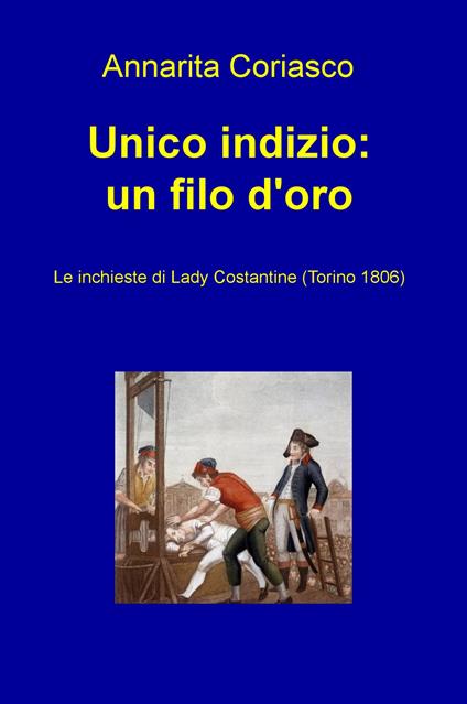Unico indizio: un filo d'oro. Le inchieste di Lady Costantine (Torino 1806) - Annarita Coriasco - copertina