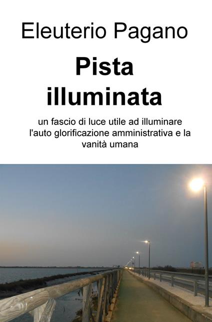 Pista illuminata. Un fascio di luce utile ad illuminare l'auto glorificazione amministrativa e la vanità umana - Eleuterio Pagano - copertina