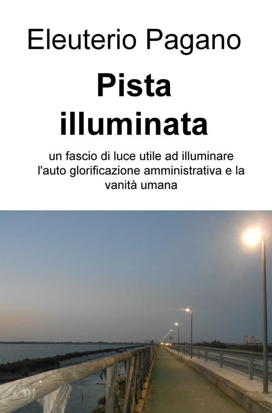 Pista illuminata. Un fascio di luce utile ad illuminare l'auto glorificazione amministrativa e la vanità umana - Eleuterio Pagano - copertina