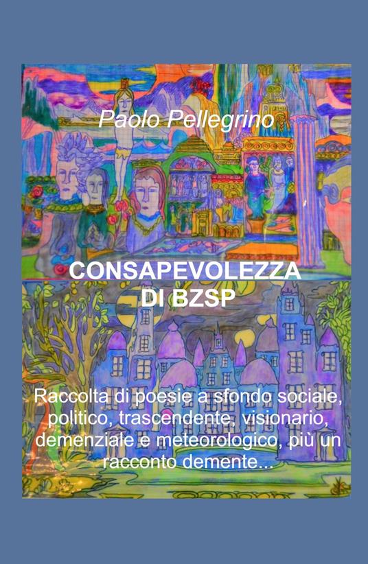 Consapevolezza di BZSP. Raccolta di poesie di sfondo sociale, politico, trascendente, visionario, demenziale e meteorologico, più un racconto demente... - Paolo Pellegrino - copertina