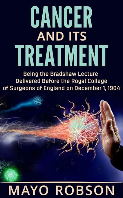 Cancer and its treatment: being the Bradshaw lecture delivered before the Royal College of surgeons of England on december 1, 1904 - A. W. Mayo Robson - ebook