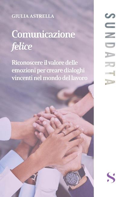 Comunicazione felice. Riconoscere il valore delle emozioni per creare dialoghi vincenti nel mondo del lavoro - Giulia Astrella - copertina