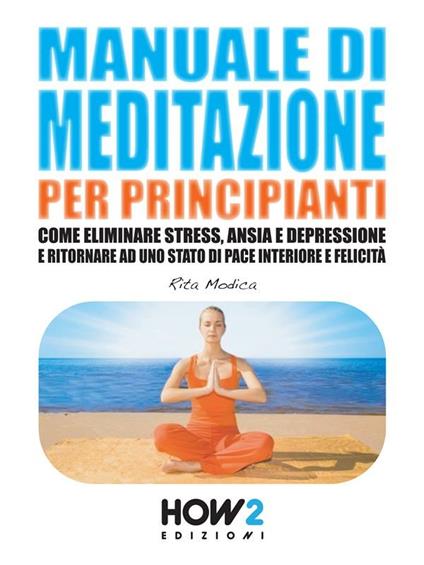 Manuale di meditazione per principianti. Come eliminare stress, ansia e depressione e ritornare ad uno stato di pace interiore e felicità - Rita Modica - ebook