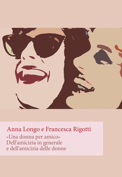 «Una donna per amico». Dell'amicizia in generale e dell'amicizia delle donne - Anna Longo,Francesca Rigotti - copertina