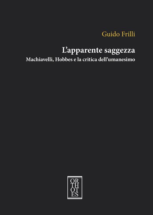 L'apparente saggezza. Machiavelli, Hobbes e la critica dell'umanesimo - Guido Frilli - copertina