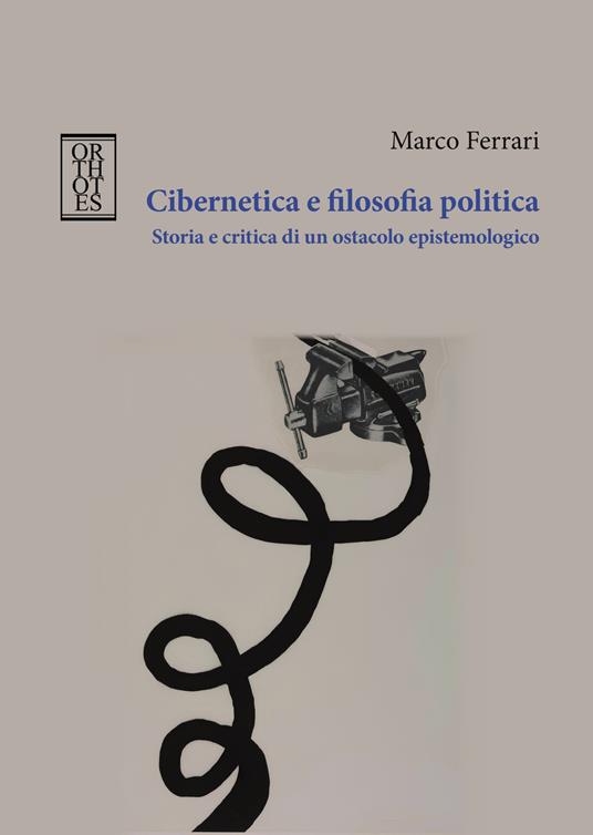 Cibernetica e filosofia politica. Storia e critica di un ostacolo epistemologico - Marco Ferrari - copertina
