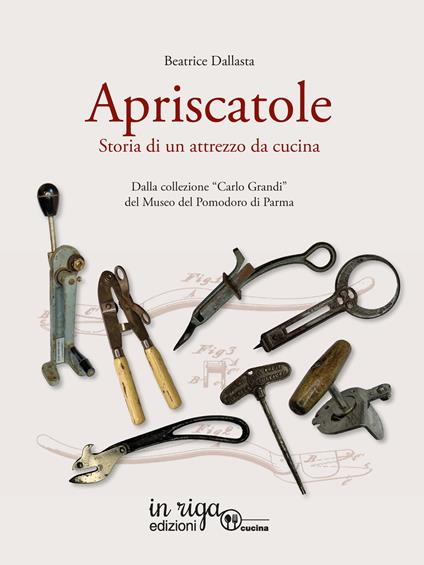 Apriscatole. Storia di un attrezzo da cucina. Dalla collezione «Carlo Grandi» del Museo del Pomodoro di Parma - Beatrice Dallasta - copertina