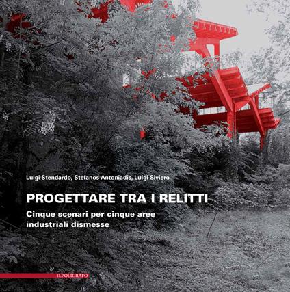 Progettare tra i relitti. Cinque scenari per cinque aree industriali dismesse - Luigi Siviero,Luigi Stendardo,Stefanos Antoniadis - copertina