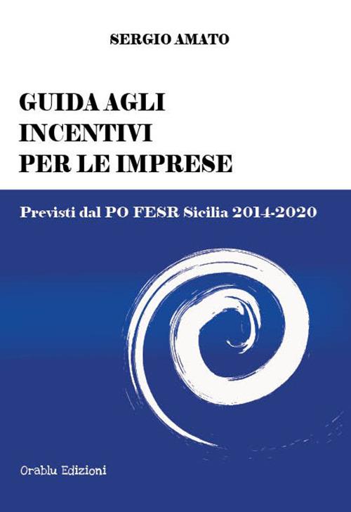 Guida agli incentivi per le imprese. Previsti dal PO FESR Sicilia 2014-2020 - Sergio Amato - copertina