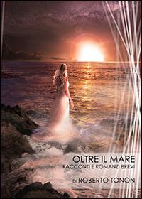 Oltre il mare. Racconti e romanzi brevi - Roberto Tonon - copertina