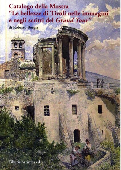Catalogo della mostra «Le bellezze di Tivoli nelle immagini e negli scritti del Grand Tour» (Tivoli, 17 dicembre 2016-31 ottobre 2017). Ediz. illustrata - Roberto Borgia - copertina