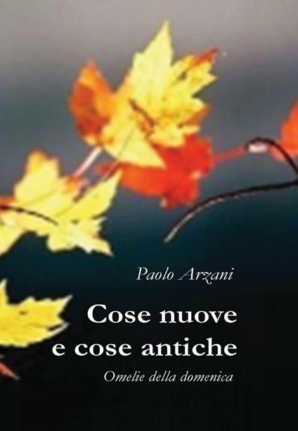 Cose nuove e cose antiche. Omelie della domenica - Paolo Arzani - copertina