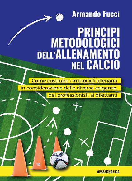 Principi metodologici dell'allenamento nel calcio. Come costruire i microcicli allenanti in considerazione delle diverse esigenze, dai professionisti ai dilettanti - Armando Fucci - copertina