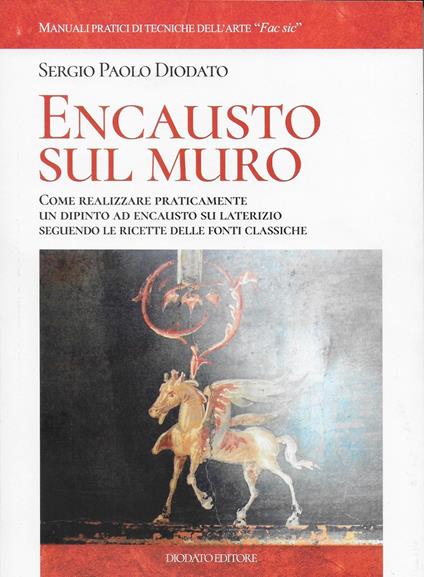 Encausto sul muro. Come realizzare praticamente un dipinto ad encausto su alterizio seguendo le ricette delle fonti classiche - Sergio Paolo Diodato - copertina