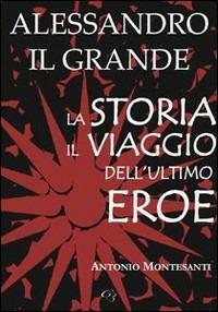 Alessandro il Grande. La storia, il viaggio dell'ultimo eroe - Antonio Montesanti - copertina