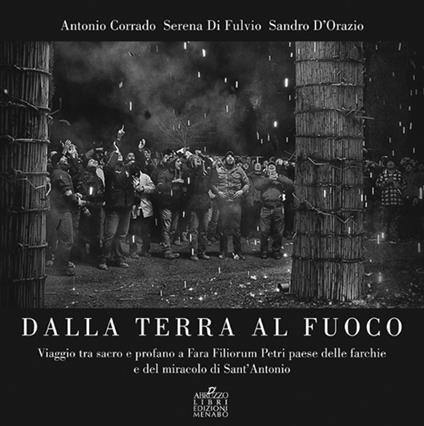 Dalla terra al fuoco. Viaggio tra Sacro e Profano a Fara Filiorum Petri paese dalle farchie e del miracolo di Sant'Antonio Abate - Antonio Corrado,Serena Di Fulvio,Sandro D'Orazio - copertina