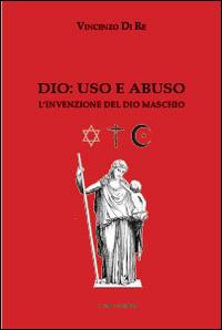 Dio. Uso e abuso. L'invenzione del Dio maschio - Vincenzo Di Re - copertina