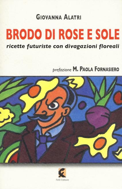 Brodo di rose e sole. Ricette futuriste con divagazioni floreali - Giovanna Alatri - copertina