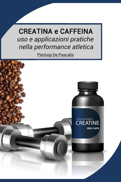 Creatina e caffeina: uso e applicazioni pratiche nella performance atletica - Pierluigi De Pascalis - copertina