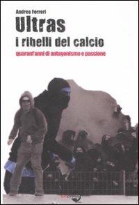 Ultras. I ribelli del calcio. Quarant'anni di antagonismo e passione - Andrea Ferreri - copertina