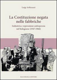 La Costituzione negata nelle fabbriche. Industria e repressione antioperaia nel bolognese (1947-1966) - Luigi Arbizzani - copertina