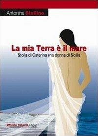La mia terra è il mare. Storia di Caterina una donna di Sicilia - Antonina Stellino - copertina
