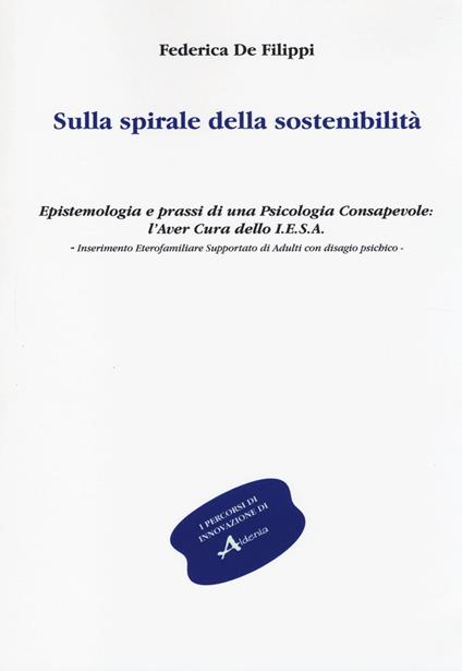 Sulla spirale della sostenibilità. Epistemologia e prassi di una psicologia consapevole: l'aver cura dello I.E.S.A. Inserimento eterofamiliare supportato... - Federica De Filippi - copertina