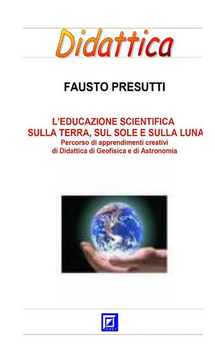 L' educazione scientifica sulla terra, sul Sole e sulla Luna. Percorso di apprendimenti creativi di didattica di geofisica e di astronomia - Fausto Presutti - ebook