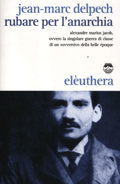 Rubare per l'anarchia. Alexandre Marius Jacob, ovvero la singolare guerra di classe di un sovversivo della belle époque - Jean-Marc Delpech - copertina