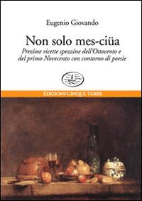 Non solo mes-ciua. Preziose ricette spezzine dell'800 e primo '900 con contorno di poesie - Eugenio Giovando - copertina