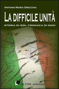 La difficile unità. Storia di ieri, cronaca di oggi - Antonio Maria Orecchia - copertina