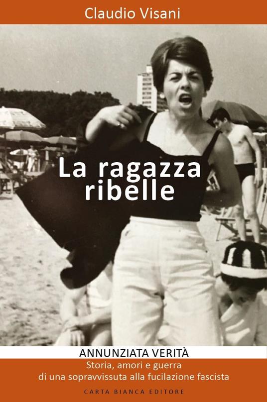 La ragazza ribelle. Annunziata. Verità, storia, amori e guerra di una sopravvissuta alla fucilazione fascista - Claudio Visani - copertina