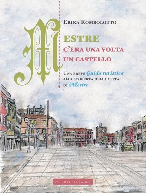 Mestre, c'era una volta un castello. Una breve guida turistica alla scoperta delle città di Mestre - Erika Rombolotto - copertina