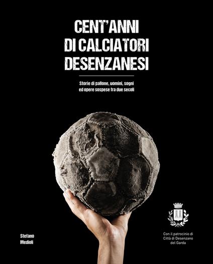 Cent'anni di calciatori desenzanesi. Storie di pallone, uomini, sogni e opere sospese fra due secoli - Stefano Medioli - copertina