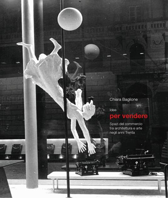 Idee per vendere. Spazi del commercio tra architettura e arte negli anni Trenta. Ediz. a colori - Chiara Baglione - copertina
