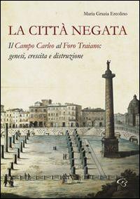 La città negata. Il campo Carleo al foro di Traiano. Genesi, crescita, distruzione - M. Grazia Ercolino - copertina