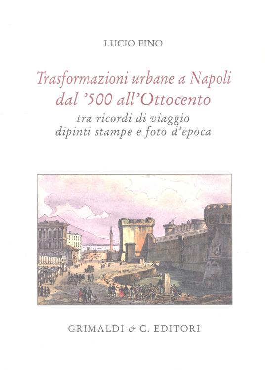 Trasformazioni urbane a Napoli dal '500 all'Ottocento tra ricordi di viaggio, dipinti, stampe e foto d'epoca. Ediz. limitata - Lucio Fino - copertina