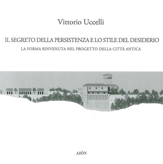 Il segreto della persistenza e lo stile del desiderio. La forma rinvenuta nel progetto della città antica - Vittorio Uccelli - copertina