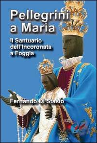 Pellegrini a Maria. Il santuario dell'Incoronata a Foggia - Fernando Di Stasio - copertina