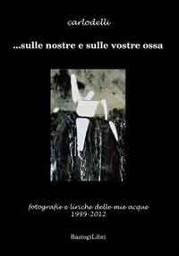 ... Sulle nostre e sulle vostre ossa. Fotografie e liriche delle mie acque 1999-2012. Ediz. illustrata - Carlo Delli - copertina
