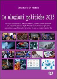 Le elezioni politiche del 2013. Il ruolo e l'influenza dei mass media nella comunicazione elettorale. Alla conquista del voto degli elettori. Tecniche e strategie... - Emanuele Di Mattia - copertina