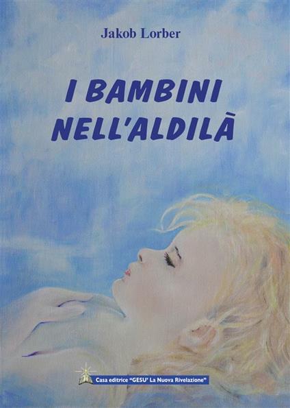 I bambini nell'aldilà. Come avviene l'istruzione nell'aldilà dei bambini morti prematuramente - Jakob Lorber - ebook