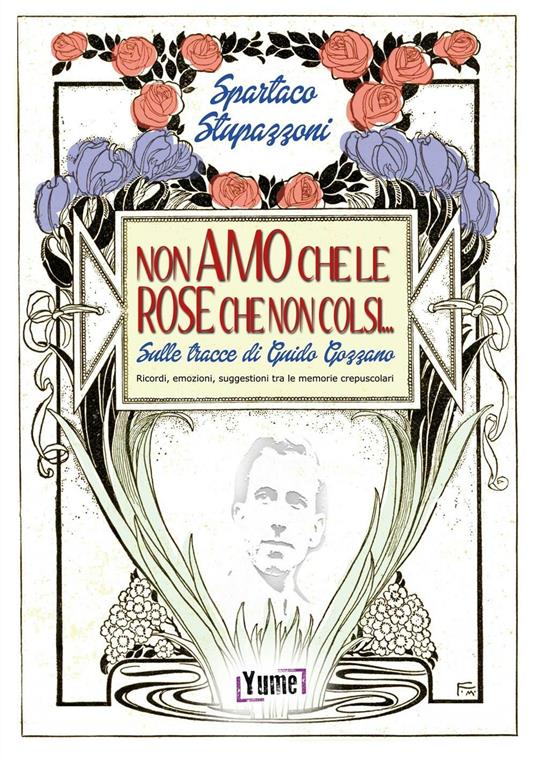 Non amo che le rose che non colsi... sulle tracce di Guido Gozzano. Ricordi, emozioni, suggestioni tra le memorie crepuscolari - Spartaco Stupazzoni - copertina
