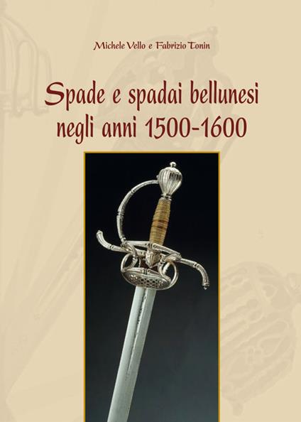 Spade e spadai bellunesi negli anni 1500-1600 - Michele Vello,Fabrizio Tonin - copertina